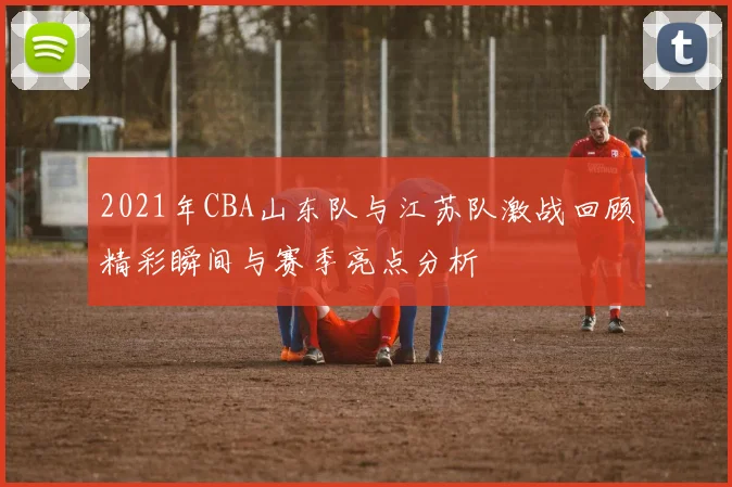2021年CBA山东队与江苏队激战回顾精彩瞬间与赛季亮点分析