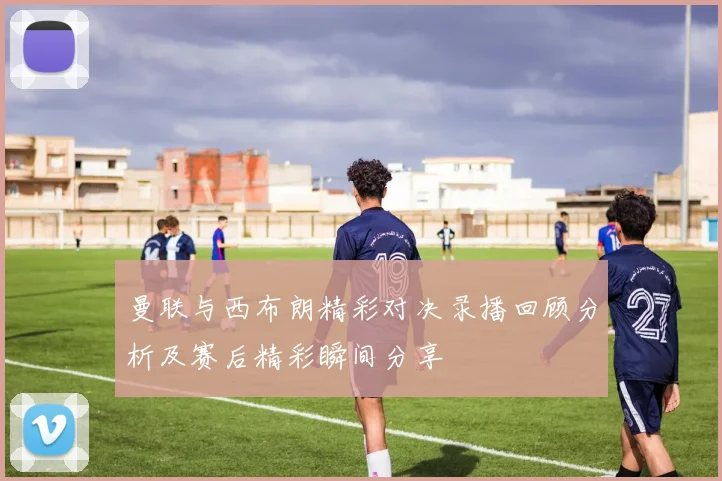 曼联与西布朗精彩对决录播回顾分析及赛后精彩瞬间分享